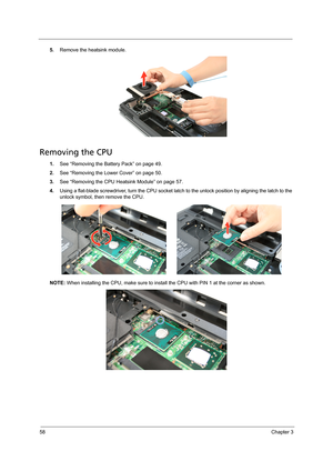 Page 6858Chapter 3
5.Remove the heatsink module.
Removing the CPU 
1.See “Removing the Battery Pack” on page 49.
2.See “Removing the Lower Cover” on page 50.
3.See “Removing the CPU Heatsink Module” on page 57.
4.Using a flat-blade screwdriver, turn the CPU socket latch to the unlock position by aligning the latch to the 
unlock symbol, then remove the CPU.
NOTE: When installing the CPU, make sure to install the CPU with PIN 1 at the corner as shown.  