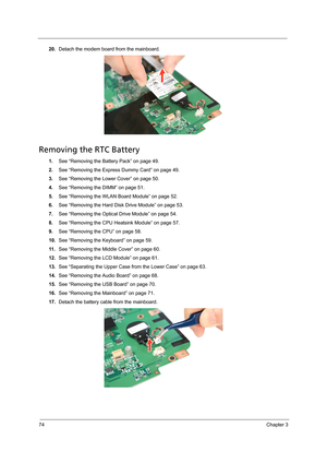 Page 8474Chapter 3
20.Detach the modem board from the mainboard. 
Removing the RTC Battery
1.See “Removing the Battery Pack” on page 49.
2.See “Removing the Express Dummy Card” on page 49.
3.See “Removing the Lower Cover” on page 50.
4.See “Removing the DIMM” on page 51.
5.See “Removing the WLAN Board Module” on page 52.
6.See “Removing the Hard Disk Drive Module” on page 53.
7.See “Removing the Optical Drive Module” on page 54.
8.See “Removing the CPU Heatsink Module” on page 57.
9.See “Removing the CPU” on...