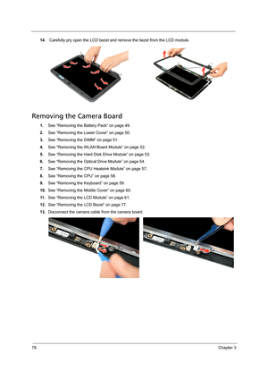 Page 8878Chapter 3
14. Carefully pry open the LCD bezel and remove the bezel from the LCD module. 
Removing the Camera Board
1.See “Removing the Battery Pack” on page 49.
2.See “Removing the Lower Cover” on page 50.
3.See “Removing the DIMM” on page 51.
4.See “Removing the WLAN Board Module” on page 52.
5.See “Removing the Hard Disk Drive Module” on page 53.
6.See “Removing the Optical Drive Module” on page 54.
7.See “Removing the CPU Heatsink Module” on page 57.
8.See “Removing the CPU” on page 58.
9.See...