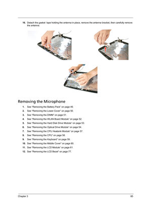 Page 95Chapter 385
16.Detach the gasket  tape holding the antenna in place, remove the antenna bracket, then carefully remove 
the antenna.
Removing the Microphone 
1.See “Removing the Battery Pack” on page 49.
2.See “Removing the Lower Cover” on page 50.
3.See “Removing the DIMM” on page 51.
4.See “Removing the WLAN Board Module” on page 52.
5.See “Removing the Hard Disk Drive Module” on page 53.
6.See “Removing the Optical Drive Module” on page 54.
7.See “Removing the CPU Heatsink Module” on page 57.
8.See...