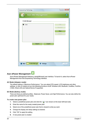 Page 2620Chapter 1
Acer ePower Management 
Acer ePower Management features a straightforward user interface. To launch it, select Acer ePower 
Management from the Empowering Technology interface.
AC Mode (Adapter mode)
The default setting is “Maximum Performance.” You can adjust CPU speed, LCD brightness and other 
settings, or click on buttons to turn the following functions on/off: Wireless LAN, Bluetooth, CardBus, FireWire 
(1394), Wired LAN and Optical Device if supported.
DC Mode (Battery mode)
There are...