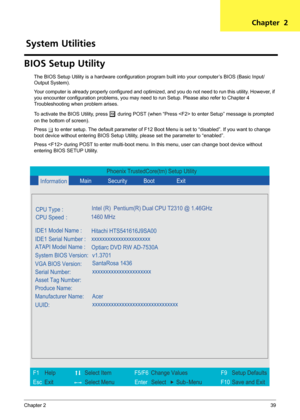 Page 45Chapter 239
BIOS Setup Utility
The BIOS Setup Utility is a hardware configuration program built into your computer’s BIOS (Basic Input/
Output System).
Your computer is already properly configured and optimized, and you do not need to run this utility. However, if 
you encounter configuration problems, you may need to run Setup. Please also refer to Chapter 4 
Troubleshooting when problem arises.
To activate the BIOS Utility, press 
m during POST (when “Press  to enter Setup” message is prompted 
on the...