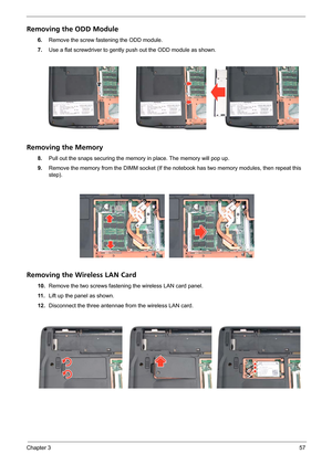 Page 63Chapter 357
Removing the ODD Module
6.Remove the screw fastening the ODD module.
7.Use a flat screwdriver to gently push out the ODD module as shown.
Removing the Memory
8.Pull out the snaps securing the memory in place. The memory will pop up.
9.Remove the memory from the DIMM socket (If the notebook has two memory modules, then repeat this 
step). 
Removing the Wireless LAN Card
10.Remove the two screws fastening the wireless LAN card panel.
11 .Lift up the panel as shown.
12.Disconnect the three...