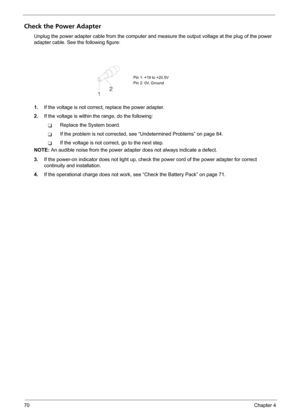 Page 7670Chapter 4
Check the Power Adapter
Unplug the power adapter cable from the computer and measure the output voltage at the plug of the power 
adapter cable. See the following figure:
1.If the voltage is not correct, replace the power adapter.
2.If the voltage is within the range, do the following:
TReplace the System board.
TIf the problem is not corrected, see “Undetermined Problems” on page 84.
TIf the voltage is not correct, go to the next step.
NOTE: An audible noise from the power adapter does not...