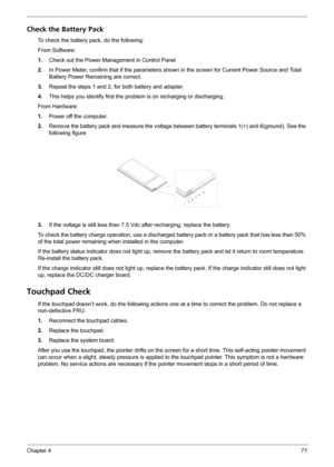 Page 77Chapter 471
Check the Battery Pack 
To check the battery pack, do the following:
From Software:
1.Check out the Power Management in Control Panel
2.In Power Meter, confirm that if the parameters shown in the screen for Current Power Source and Total 
Battery Power Remaining are correct.
3.Repeat the steps 1 and 2, for both battery and adapter.
4.This helps you identify first the problem is on recharging or discharging. 
From Hardware:
1.Power off the computer. 
2.Remove the battery pack and measure the...