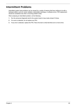 Page 89Chapter 483
Intermittent Problems
Intermittent system hang problems can be caused by a variety of reasons that have nothing to do with a 
hardware defect, such as: cosmic radiation, electrostatic discharge, or software errors. FRU replacement 
should be considered only when a recurring problem exists.
When analyzing an intermittent problem, do the following:
1.Run the advanced diagnostic test for the system board in loop mode at least 10 times.
2.If no error is detected, do not replace any FRU.
3.If any...