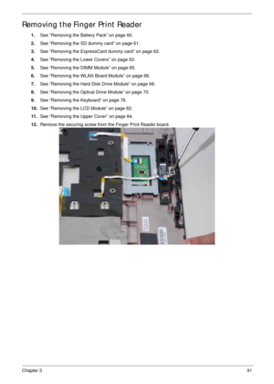 Page 101Chapter 391
Removing the Finger Print Reader
1.See “Removing the Battery Pack” on page 60.
2.See “Removing the SD dummy card” on page 61.
3.See “Removing the ExpressCard dummy card” on page 62.
4.See “Removing the Lower Covers” on page 63.
5.See “Removing the DIMM Module” on page 65.
6.See “Removing the WLAN Board Module” on page 66.
7.See “Removing the Hard Disk Drive Module” on page 68.
8.See “Removing the Optical Drive Module” on page 70.
9.See “Removing the Keyboard” on page 76.
10.See “Removing the...