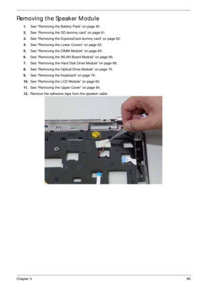 Page 105Chapter 395
Removing the Speaker Module
1.See “Removing the Battery Pack” on page 60.
2.See “Removing the SD dummy card” on page 61.
3.See “Removing the ExpressCard dummy card” on page 62.
4.See “Removing the Lower Covers” on page 63.
5.See “Removing the DIMM Module” on page 65.
6.See “Removing the WLAN Board Module” on page 66.
7.See “Removing the Hard Disk Drive Module” on page 68.
8.See “Removing the Optical Drive Module” on page 70.
9.See “Removing the Keyboard” on page 76.
10.See “Removing the LCD...