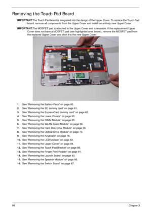 Page 10898Chapter 3
Removing the Touch Pad Board
IMPORTANT:The Touch Pad board is integrated into the design of the Upper Cover. To replace the Touch Pad 
board, remove all components from the Upper Cover and install an entirely new Upper Cover.
IMPORTANT:The MOSFET pad is attached to the Upper Cover and is reusable. If the replacement Upper 
Cover does not have a MOSFET pad (see highlighted area below), remove the MOSFET pad from 
the replaced Upper Cover and stick it to the new Upper Cover. 
1.See “Removing...