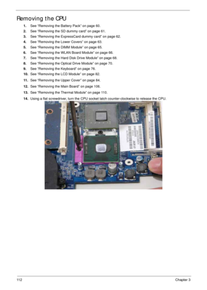 Page 12211 2Chapter 3
Removing the CPU 
1.See “Removing the Battery Pack” on page 60.
2.See “Removing the SD dummy card” on page 61.
3.See “Removing the ExpressCard dummy card” on page 62.
4.See “Removing the Lower Covers” on page 63.
5.See “Removing the DIMM Module” on page 65.
6.See “Removing the WLAN Board Module” on page 66.
7.See “Removing the Hard Disk Drive Module” on page 68.
8.See “Removing the Optical Drive Module” on page 70.
9.See “Removing the Keyboard” on page 76.
10.See “Removing the LCD Module”...