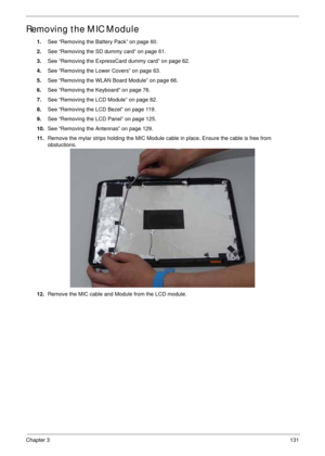 Page 141Chapter 3131
Removing the MIC Module
1.See “Removing the Battery Pack” on page 60.
2.See “Removing the SD dummy card” on page 61.
3.See “Removing the ExpressCard dummy card” on page 62.
4.See “Removing the Lower Covers” on page 63.
5.See “Removing the WLAN Board Module” on page 66.
6.See “Removing the Keyboard” on page 76.
7.See “Removing the LCD Module” on page 82.
8.See “Removing the LCD Bezel” on page 119.
9.See “Removing the LCD Panel” on page 125.
10.See “Removing the Antennas” on page 129.
11...