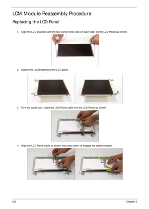 Page 142132Chapter 3
LCM Module Reassembly Procedure
Replacing the LCD Panel
1. Align the LCD brackets with the four screw holes (two on each side) on the LCD Panel as shown.
2. Secure the LCD brackets to the LCD panel.
3. Turn the panel over. Insert the LCD Panel cable into the LCD Panel as shown.
4. Align the LCD Panel cable as shown and press down to engage the adhesive pads. 