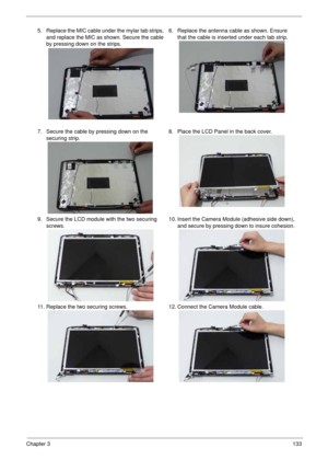 Page 143Chapter 3133
5. Replace the MIC cable under the mylar tab strips, 
and replace the MIC as shown. Secure the cable 
by pressing down on the strips.6. Replace the antenna cable as shown. Ensure 
that the cable is inserted under each tab strip. 
7. Secure the cable by pressing down on the 
securing strip.8. Place the LCD Panel in the back cover.
9. Secure the LCD module with the two securing 
screws.10. Insert the Camera Module (adhesive side down), 
and secure by pressing down to insure cohesion. 
11....