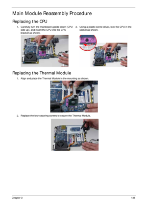 Page 145Chapter 3135
Main Module Reassembly Procedure
Replacing the CPU
Replacing the Thermal Module
1. Carefully turn the mainboard upside down (CPU 
side up), and insert the CPU into the CPU 
bracket as shown.2. Using a plastic screw driver, lock the CPU in the 
socket as shown.
1. Align and place the Thermal Module in the mounting as shown.
2. Replace the four securing screws to secure the Thermal Module. 