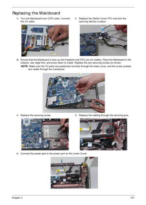 Page 147Chapter 3137
Replacing the Mainboard
1.Turn the Mainboard over (CPU side). Connect 
the I/O cable.2. Replace the Switch Cover FFC and lock the 
securing latches in place.
3.Ensure that the Mainboard is face up (the Heatsink and CPU are not visible). Place the Mainboard in the 
chassis, rear edge first, and press down to install. Replace the two securing screws as shown.
NOTE: Make sure the I/O ports are positioned correctly through the lower cover, and the screw sockets 
are visible through the...