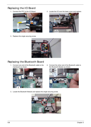 Page 148138Chapter 3
Replacing the I/O Board
Replacing the Bluetooth Board
1. Connect the FFC to the I/O Board 2. Locate the I/O over the lower cover and replace.
3. Replace the single securing screw.
1. Connect one end of the Bluetooth cable to the 
mainboard as shown.2. Connect the other end of the Bluetooth cable to 
the Bluetooth Module as shown.
3. Locate the Bluetooth Module and replace the single securing screw. 