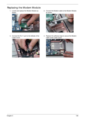 Page 149Chapter 3139
Replacing the Modem Module
1. Locate and replace the Modem Module as 
shown.2. Connect the Modem cable to the Modem Module 
as shown.
3. Connect the RJ-11 port to the leftside of the 
Lower Cover.4. Replace the adhesive tape to secure the Modem 
cable to the Lower Cover. 