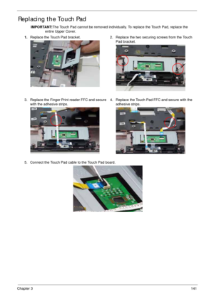 Page 151Chapter 3141
Replacing the Touch Pad
IMPORTANT:The Touch Pad cannot be removed individually. To replace the Touch Pad, replace the 
entire Upper Cover.
1.Replace the Touch Pad bracket. 2. Replace the two securing screws from the Touch 
Pad bracket.
3. Replace the Finger Print reader FFC and secure 
with the adhesive strips.4. Replace the Touch Pad FFC and secure with the 
adhesive strips.
5. Connect the Touch Pad cable to the Touch Pad board. 