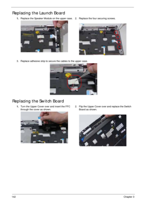 Page 152142Chapter 3
Replacing the Launch Board
Replacing the Switch Board
1.Replace the Speaker Module on the upper case. 2. Replace the four securing screws.
3. Replace adhesive strip to secure the cables to the upper case.
1.Turn the Upper Cover over and insert the FFC 
through the cover as shown. 2. Flip the Upper Cover over and replace the Switch 
Board as shown. 