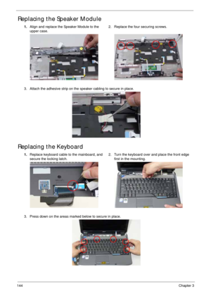 Page 154144Chapter 3
Replacing the Speaker Module
Replacing the Keyboard
1.Align and replace the Speaker Module to the 
upper case.2. Replace the four securing screws.
3. Attach the adhesive strip on the speaker cabling to secure in place.
1.Replace keyboard cable to the mainboard, and 
secure the locking latch.2. Turn the keyboard over and place the front edge 
first in the mounting.
3. Press down on the areas marked below to secure in place. 