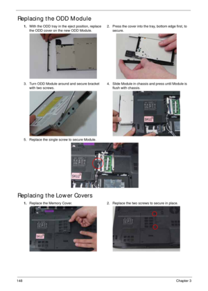 Page 158148Chapter 3
Replacing the ODD Module 
Replacing the Lower Covers
1.With the ODD tray in the eject position, replace 
the ODD cover on the new ODD Module.2. Press the cover into the tray, bottom edge first, to 
secure.
3. Turn ODD Module around and secure bracket 
with two screws.4. Slide Module in chassis and press until Module is 
flush with chassis.
5. Replace the single screw to secure Module.
1.Replace the Memory Cover. 2. Replace the two screws to secure in place. 