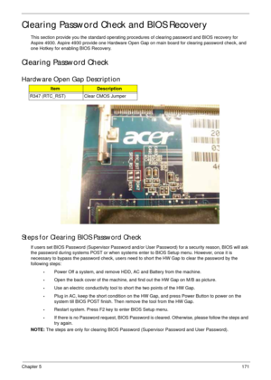 Page 181Chapter 5171
Clearing Password Check and BIOS Recovery
This section provide you the standard operating procedures of clearing password and BIOS recovery for 
Aspire 4930. Aspire 4930 provide one Hardware Open Gap on main board for clearing password check, and 
one Hotkey for enabling BIOS Recovery.
Clearing Password Check
Hardware Open Gap Description
Steps for Clearing BIOS Password Check
If users set BIOS Password (Supervisor Password and/or User Password) for a security reason, BIOS will ask 
the...