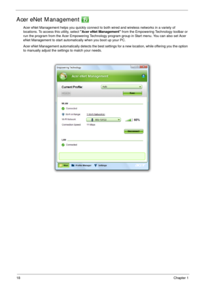 Page 2818Chapter 1
Acer eNet Management 
Acer eNet Management helps you quickly connect to both wired and wireless networks in a variety of 
locations. To access this utility, select Acer eNet Management from the Empowering Technology toolbar or 
run the program from the Acer Empowering Technology program group in Start menu. You can also set Acer 
eNet Management to start automatically when you boot up your PC.
Acer eNet Management automatically detects the best settings for a new location, while offering you...