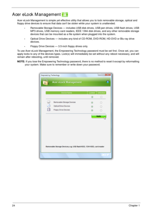 Page 3424Chapter 1
Acer eLock Management 
Acer eLock Management is simple yet effective utility that allows you to lock removable storage, optical and 
floppy drive devices to ensure that data cant be stolen while your system is unattended.
•Removable Storage Devices — includes USB disk drives, USB pen drives, USB flash drives, USB 
MP3 drives, USB memory card readers, IEEE 1394 disk drives, and any other removable storage 
devices that can be mounted as a file system when plugged into the system.
•Optical...