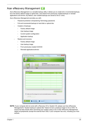 Page 35Chapter 125
Acer eRecovery Management 
Acer eRecovery Management is a versatile backup utility. It allows you to create full or incremental backups, 
burn the factory default image to optical disc, and restore from previously created backups or reinstall 
applications and drivers. By default, user-created backups are stored to the D: drive. 
Acer eRecovery Management provides you with:
•Password protection (Empowering Technology password)
•Full and incremental backups to hard disk or optical disc...