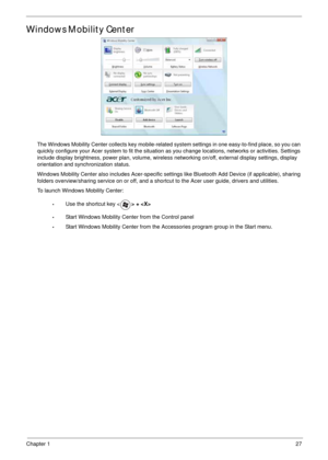 Page 37Chapter 127
Windows Mobility Center
The Windows Mobility Center collects key mobile-related system settings in one easy-to-find place, so you can 
quickly configure your Acer system to fit the situation as you change locations, networks or activities. Settings 
include display brightness, power plan, volume, wireless networking on/off, external display settings, display 
orientation and synchronization status.
Windows Mobility Center also includes Acer-specific settings like Bluetooth Add Device (if...