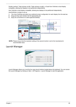 Page 39Chapter 129
Double (vertical), Triple (primary at left), Triple (primary at right), or Quad Acer Gridvista is dual-display 
compatible, allowing two displays to be partitioned independently.
Acer Gridvista is dual-display compatible, allowing two displays to be partitioned independently.
AcerGridVista is simple to set up:
1.    Run Acer GridVista and select your preferred screen configuration for each display from the task bar.
2.Drag and drop each window into the appropriate grid.
3.Enjoy the...