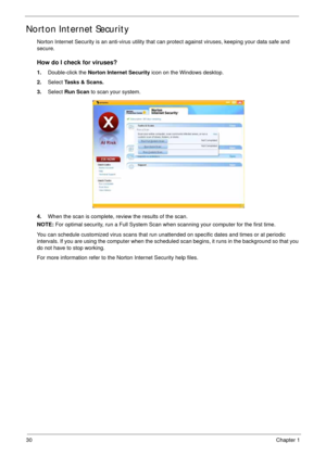 Page 4030Chapter 1
Norton Internet Security
Norton Internet Security is an anti-virus utility that can protect against viruses, keeping your data safe and 
secure.
How do I check for viruses?
1.Double-click the Norton Internet Security icon on the Windows desktop.
2.Select Tasks & Scans.
3.Select Run Scan to scan your system.
4.When the scan is complete, review the results of the scan.
NOTE: For optimal security, run a Full System Scan when scanning your computer for the first time.
You can schedule customized...