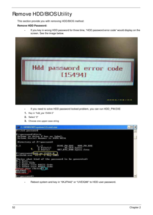 Page 6252Chapter 2
Remove HDD/BIOS Utility
This section provide you with removing HDD/BIOS method:
Remove HDD Password:
•If you key in wrong HDD password for three time, “HDD password error code” would display on the 
screen. See the image below.
•If you need to solve HDD password locked problem, you can run HDD_PW.EXE
1.
Key in “hdd_pw 15494 0”
2.Select “2”
3.Choose one upper-case string
•Reboot system and key in “0KJFN42” or “UVEIQ96” to HDD user password. 