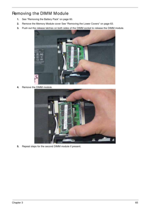 Page 75Chapter 365
Removing the DIMM Module
1.See “Removing the Battery Pack” on page 60.
2.Remove the Memory Module cover See “Removing the Lower Covers” on page 63.
3.Push out the release latches on both sides of the DIMM socket to release the DIMM module. 
4.Remove the DIMM module. 
5.Repeat steps for the second DIMM module if present. 