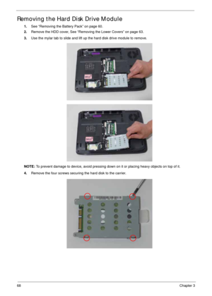 Page 7868Chapter 3
Removing the Hard Disk Drive Module 
1.See “Removing the Battery Pack” on page 60.
2.Remove the HDD cover, See “Removing the Lower Covers” on page 63.
3.Use the mylar tab to slide and lift up the hard disk drive module to remove. 
NOTE: To prevent damage to device, avoid pressing down on it or placing heavy objects on top of it. 
4.Remove the four screws securing the hard disk to the carrier. 
