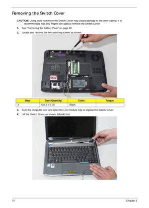 Page 8474Chapter 3
Removing the Switch Cover
CAUTION: Using tools to remove the Switch Cover may cause damage to the outer casing. It is 
recommended that only fingers are used to remove the Switch Cover.
1.See “Removing the Battery Pack” on page 60.
2.Locate and remove the two securing screws as shown.
3.Turn the computer over and open the LCD module fully to expose the Switch Cover.
4.Lift the Switch Cover as shown, leftside first.
StepSize (Quantity)ColorTo r q u e
2 M2.5 x 5 (2) Black 