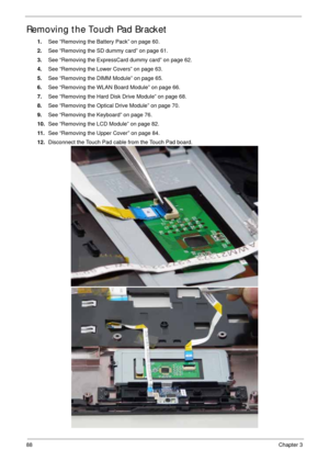 Page 9888Chapter 3
Removing the Touch Pad Bracket
1.See “Removing the Battery Pack” on page 60.
2.See “Removing the SD dummy card” on page 61.
3.See “Removing the ExpressCard dummy card” on page 62.
4.See “Removing the Lower Covers” on page 63.
5.See “Removing the DIMM Module” on page 65.
6.See “Removing the WLAN Board Module” on page 66.
7.See “Removing the Hard Disk Drive Module” on page 68.
8.See “Removing the Optical Drive Module” on page 70.
9.See “Removing the Keyboard” on page 76.
10.See “Removing the...