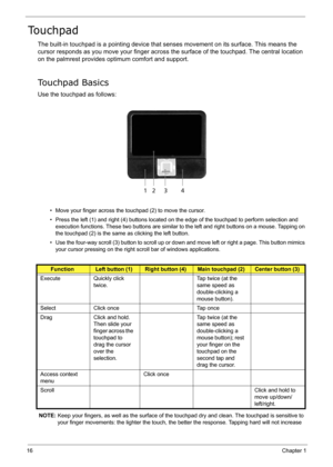 Page 25
16Chapter 1
Touchpad
The built-in touchpad is a pointing device that senses movement on its surface. This means the 
cursor responds as you move your finger across  the surface of the touchpad. The central location 
on the palmrest provides optimum comfort and support.
Touchpad Basics
Use the touchpad as follows:
• Move your finger across the touchpad (2) to move the cursor.
• Press the left (1) and right (4) buttons located on the edge of the touchpad to perform selection and 
execution functions....