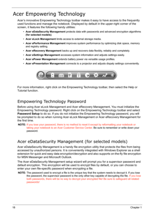 Page 27
18Chapter 1
Acer Empowering Technology
Acer’s innovative Empowering Technology toolbar makes it easy to have access to the frequently 
used functions and manage the notebook. Display ed by default in the upper-right corner of the 
screen, it features the  following handy utilities:
•Acer eDataSecurity Management  protects data with passwords and advanced encryption algorithms 
(for selected models) .
• Acer eLock Management  limits access to external storage media.
• Acer ePerformance Management...