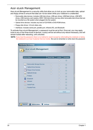 Page 29
20Chapter 1
Acer eLock Management
Acer eLock Management is a security utility that allow you to lock up your removable data, optical 
and floppy drives to ensure that data can no t be stolen while your notebook is unattended.
• Removable data devices: includes USB disk drives, USB pen drives, USB flash drives, USB MP3 
drives, USB memory card readers, IEEE 1394 disk driv es and any other removable disk drives that can 
be mounted as a file system  when plugged into the system.
• Optical drive devices:...