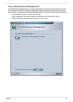 Page 30
Chapter 121
Acer ePerformance Management
Acer ePerformance Management is a system optimization tool that boosts the performance of the 
Acer notebook. It provides an express optimizatio n method to release unused memory and disk 
space quickly. The user can also enable advanced  options for full control over the following options:
• Disk optimization: remo ves unneeded items and files.
• Speed optimization: improves the usabilit y and performance of the Windows XP system.
• Memory optimization: releases...