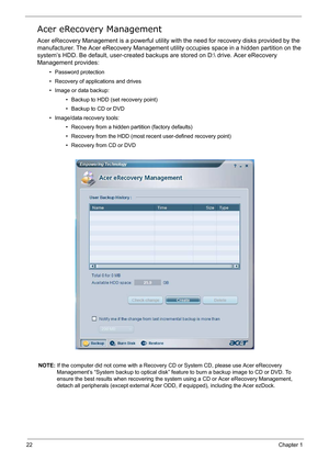 Page 31
22Chapter 1
Acer eRecovery Management
Acer eRecovery Management is a powerful utility with the need fo r recovery disks provided by the 
manufacturer. The Acer eRecovery  Management utility occupies space in a hidden partition on the 
system’s HDD. Be default, user-created backups  are stored on D: drive. Acer eRecovery 
Management provides:
• Password protection
• Recovery of applications and drives
• Image or data backup:
• Backup to HDD (set recovery point)
• Backup to CD or DVD
• Image/data recovery...