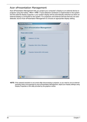 Page 35
26Chapter 1
Acer ePresentation Management
Acer ePresentation Management lets you project your computer’s display to an external device or 
projector using the hotkey:   + . If auto-detection hardware is implemented in the system 
and the external display supports it, your system di splay will be automatically switched out when an 
external display is connected to the system. For pr ojectors and external devices that are not auto-
detected, launch Acer ePresentation Management to choose an appropriate...