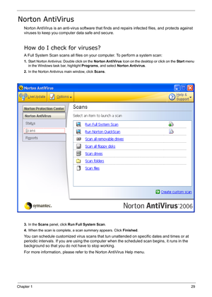 Page 38
Chapter 129
Norton AntiVirus
Norton AntiVirus is an anti-virus software that finds and repairs infected files, and protects against 
viruses to keep you comput er data safe and secure.
How do I check for viruses?
A Full System Scan scans all files on your  computer. To perform a system scan:
1.Start Norton Antivirus: Double click on the  Norton AntiVirus Icon on the desktop or click on the  Start menu 
in the Windows task bar, highlight  Programs, and select  Norton Antivirus .
2. In the Norton...