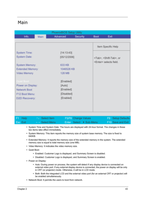 Page 52
Chapter 243
Main
•System Time and System Date: The hours are di splayed with 24-hour format. The changes in these 
two items take effect immediately.
• System Memory: This item reports the memory size  of system base memory. The size is fixed to 
640KB.
• Extended Memory: It reports the memory size of  the extended memory in the system. The extended 
memory size is equal to to tal memory size (one MB).
• Video Memory: It indicate s the video memory size.
• Quiet Boot:
•Enabled: Customer Logo is...