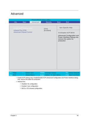 Page 54
Chapter 245
Advanced
•Enable ACPI (debug only): Enable/Disable ACPI (A dvanced Configuration and Power Interface) debug 
only, remove this option for production.
• Infrared Port:
•Disabled: No configuration
• Enabled: User configuration
• BIOS or OS chooses configuration
PhoenixBIOS Setup Utility 
          Info.  
      Main         Advanced      Security       Boot       Exit  
 
   
Item Specific Help  
   
 
   
  
    Infrared Port (FIR)
    Advanced Chipset Control...