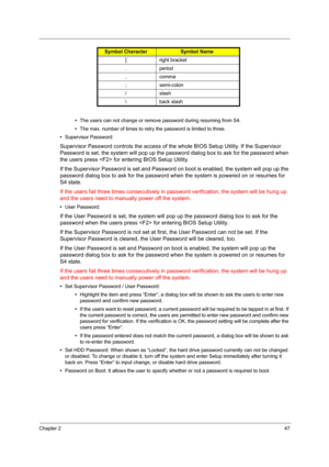 Page 56
Chapter 247
•The users can not change or remove password during resuming from S4.
• The max. number of times to retry the password is limited to three.
• Supervisor Password:
Supervisor Password co ntrols the access of the whole B IOS Setup Utility. If the Supervisor 
Password is set, the system will pop up the passwo rd dialog box to ask for the password when 
the users press  for  entering BIOS Setup Utility.
If the Supervisor Password is set and Password  on boot is enabled, the system will pop up...