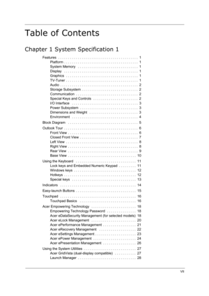 Page 7
VII
Table of Contents
Chapter 1 System Specification 1
Features  . . . . . . . . . . . . . . . . . . . . . . . . . . . . . . . . . . . . . . . . .  1Platform . . . . . . . . . . . . . . . . . . . . . . . . . . . . . . . . . . . . . .  1
System Memory   . . . . . . . . . . . . . . . . . . . . . . . . . . . . . . .  1
Display   . . . . . . . . . . . . . . . . . . . . . . . . . . . . . . . . . . . . . .  1
Graphics  . . . . . . . . . . . . . . . . . . . . . . . . . . . . . . . . . . . . .  1
TV-Tuner  . ....