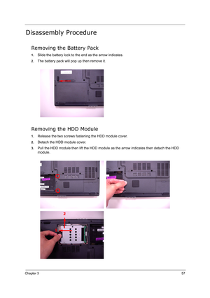 Page 66
Chapter 357
Disassembly Procedure
Removing the Battery Pack
1.Slide the battery lock to the end as the arrow indicates.
2.The battery pack will pop up then remove it.
Removing the HDD Module
1.Release the two screws fasten ing the HDD module cover.
2.Detach the HDD module cover.
3.Pull the HDD module then lift the HDD module  as the arrow indicates then detach the HDD 
module. 