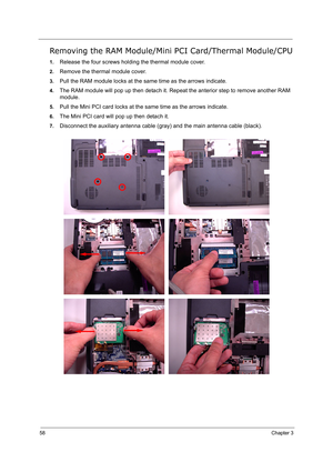 Page 67
58Chapter 3
Removing the RAM Module/Mini PCI Card/Thermal Module/CPU
1.Release the four screws holding the thermal module cover.
2.Remove the thermal module cover.
3.Pull the RAM module locks at the sa me time as the arrows indicate.
4.The RAM module will pop up then de tach it. Repeat the anterior step to remove another RAM 
module.
5.Pull the Mini PCI card locks at the same time as the arrows indicate.
6.The Mini PCI card will pop up then detach it.
7.Disconnect the auxiliary ante nna cable (gray) and...